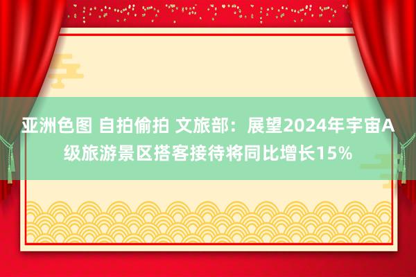 亚洲色图 自拍偷拍 文旅部：展望2024年宇宙A级旅游景区搭客接待将同比增长15%