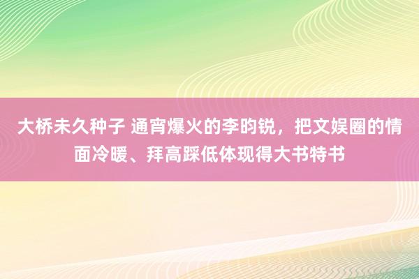 大桥未久种子 通宵爆火的李昀锐，把文娱圈的情面冷暖、拜高踩低体现得大书特书