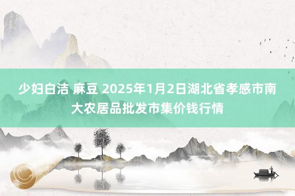 少妇白洁 麻豆 2025年1月2日湖北省孝感市南大农居品批发市集价钱行情