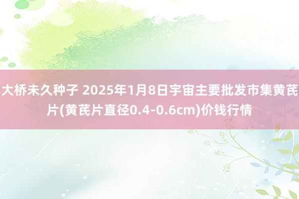 大桥未久种子 2025年1月8日宇宙主要批发市集黄芪片(黄芪片直径0.4-0.6cm)价钱行情