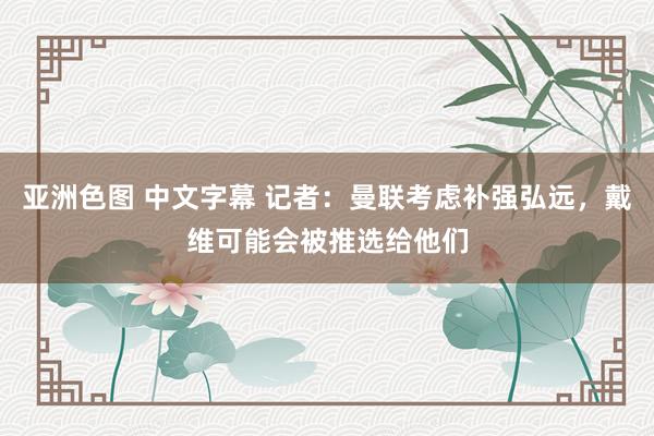 亚洲色图 中文字幕 记者：曼联考虑补强弘远，戴维可能会被推选给他们