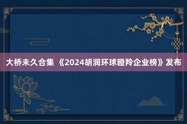 大桥未久合集 《2024胡润环球瞪羚企业榜》发布