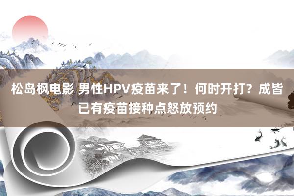 松岛枫电影 男性HPV疫苗来了！何时开打？成皆已有疫苗接种点怒放预约