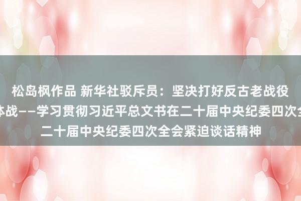 松岛枫作品 新华社驳斥员：坚决打好反古老战役攻坚战耐久战总体战——学习贯彻习近平总文书在二十届中央纪委四次全会紧迫谈话精神