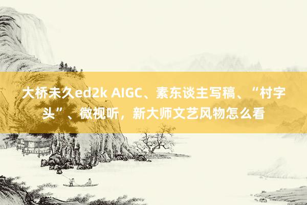 大桥未久ed2k AIGC、素东谈主写稿、“村字头”、微视听，新大师文艺风物怎么看