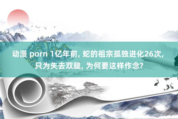 动漫 porn 1亿年前， 蛇的祖宗孤独进化26次， 只为失去双腿， 为何要这样作念?