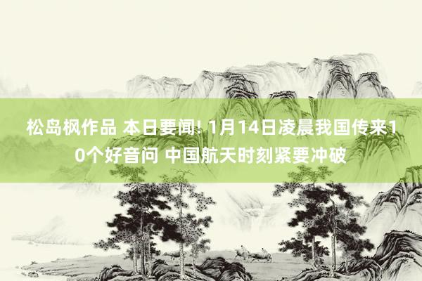 松岛枫作品 本日要闻! 1月14日凌晨我国传来10个好音问 中国航天时刻紧要冲破