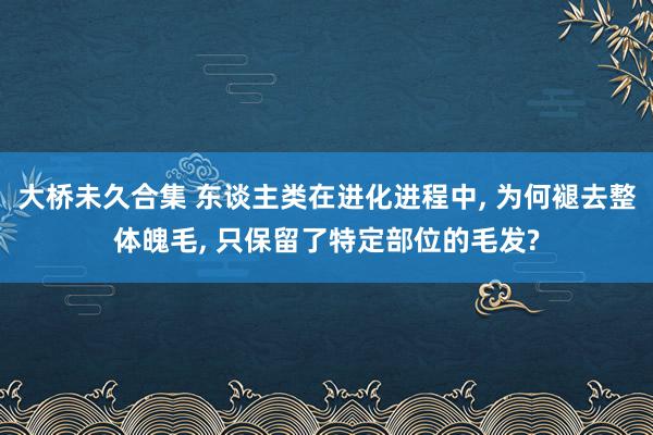 大桥未久合集 东谈主类在进化进程中， 为何褪去整体魄毛， 只保留了特定部位的毛发?