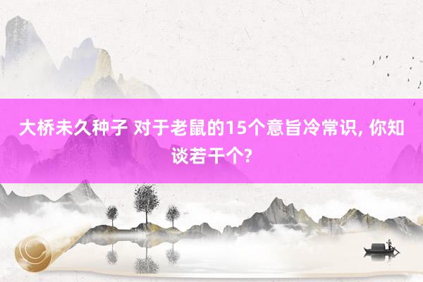 大桥未久种子 对于老鼠的15个意旨冷常识， 你知谈若干个?