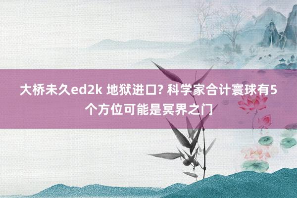 大桥未久ed2k 地狱进口? 科学家合计寰球有5个方位可能是冥界之门