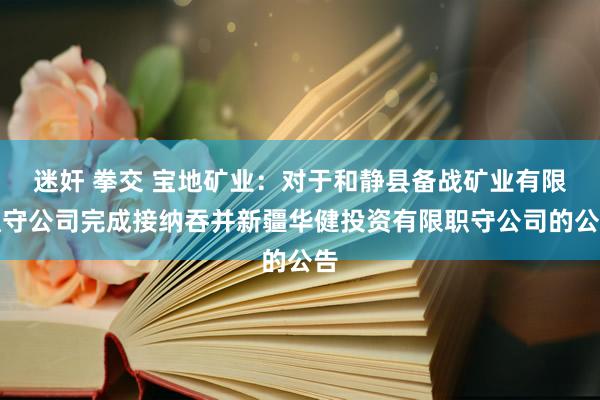 迷奸 拳交 宝地矿业：对于和静县备战矿业有限职守公司完成接纳吞并新疆华健投资有限职守公司的公告