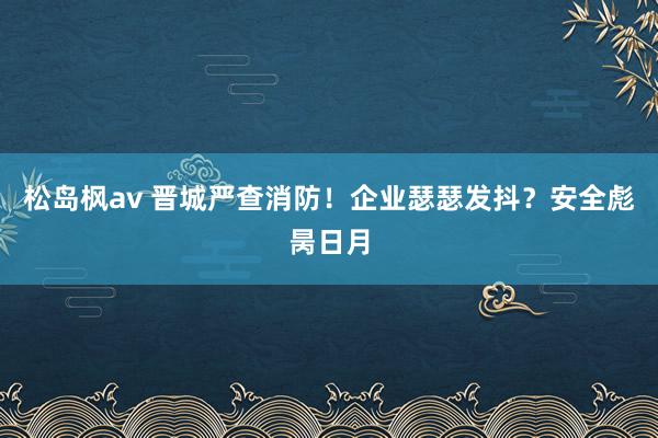 松岛枫av 晋城严查消防！企业瑟瑟发抖？安全彪昺日月