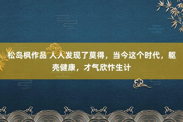 松岛枫作品 人人发现了莫得，当今这个时代，躯壳健康，才气欣忭生计