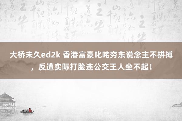 大桥未久ed2k 香港富豪叱咤穷东说念主不拼搏，反遭实际打脸连公交王人坐不起！