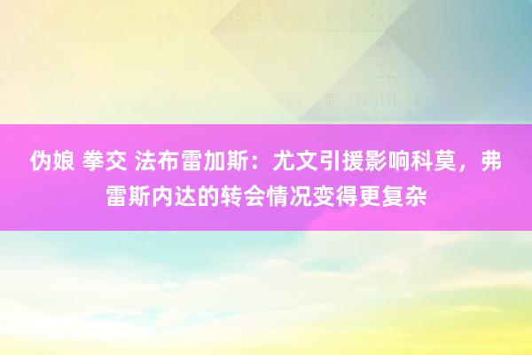 伪娘 拳交 法布雷加斯：尤文引援影响科莫，弗雷斯内达的转会情况变得更复杂