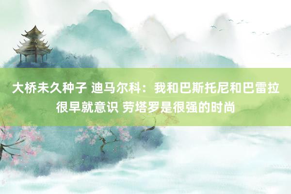 大桥未久种子 迪马尔科：我和巴斯托尼和巴雷拉很早就意识 劳塔罗是很强的时尚