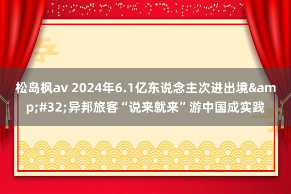 松岛枫av 2024年6.1亿东说念主次进出境&#32;异邦旅客“说来就来”游中国成实践