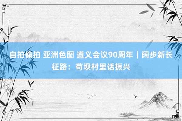 自拍偷拍 亚洲色图 遵义会议90周年｜阔步新长征路：苟坝村里话振兴