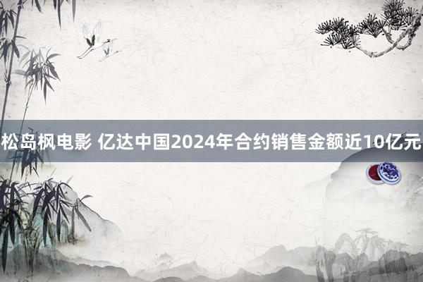 松岛枫电影 亿达中国2024年合约销售金额近10亿元