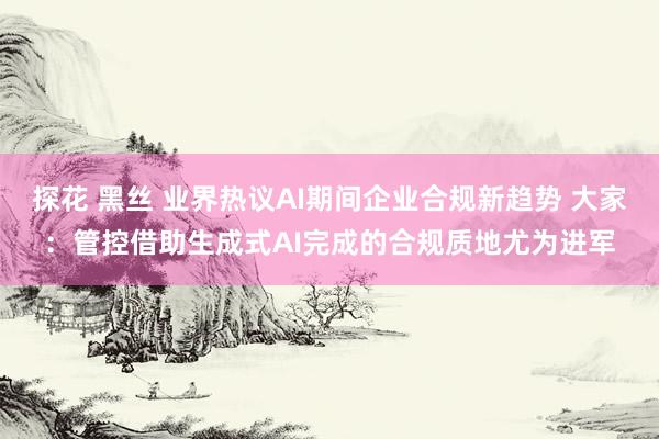 探花 黑丝 业界热议AI期间企业合规新趋势 大家：管控借助生成式AI完成的合规质地尤为进军