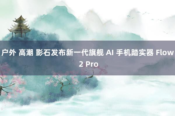 户外 高潮 影石发布新一代旗舰 AI 手机踏实器 Flow 2 Pro