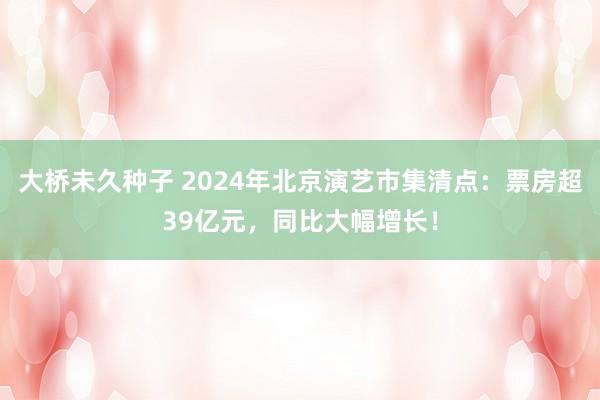 大桥未久种子 2024年北京演艺市集清点：票房超39亿元，同比大幅增长！