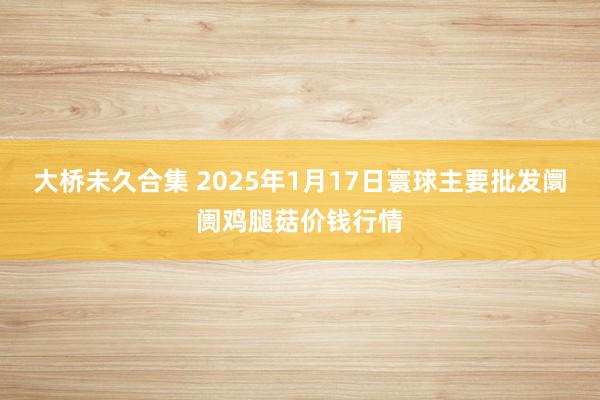 大桥未久合集 2025年1月17日寰球主要批发阛阓鸡腿菇价钱行情