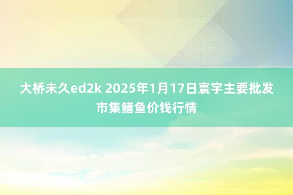 大桥未久ed2k 2025年1月17日寰宇主要批发市集鳝鱼价钱行情