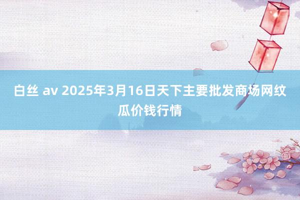 白丝 av 2025年3月16日天下主要批发商场网纹瓜价钱行情