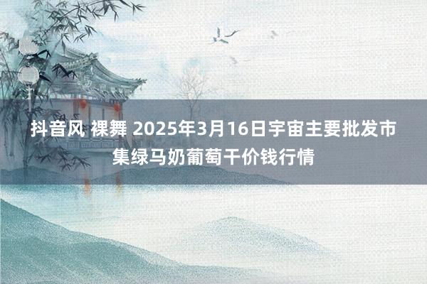 抖音风 裸舞 2025年3月16日宇宙主要批发市集绿马奶葡萄干价钱行情