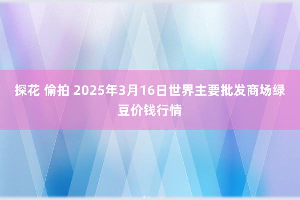 探花 偷拍 2025年3月16日世界主要批发商场绿豆价钱行情
