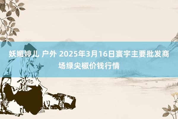妖媚婷儿 户外 2025年3月16日寰宇主要批发商场绿尖椒价钱行情