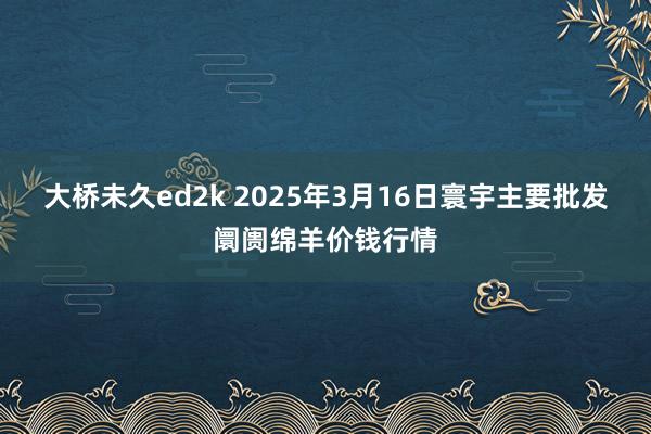 大桥未久ed2k 2025年3月16日寰宇主要批发阛阓绵羊价钱行情