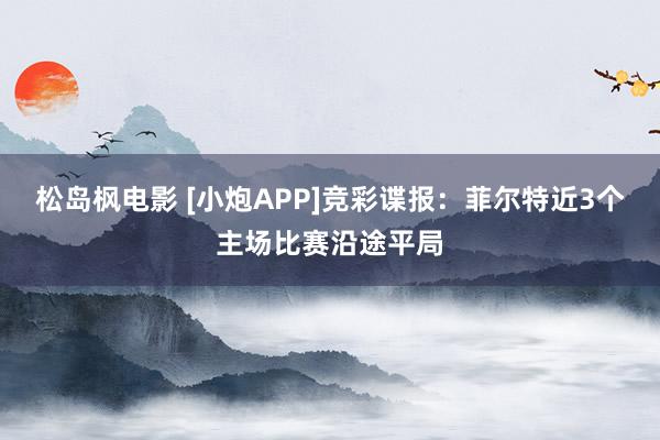 松岛枫电影 [小炮APP]竞彩谍报：菲尔特近3个主场比赛沿途平局