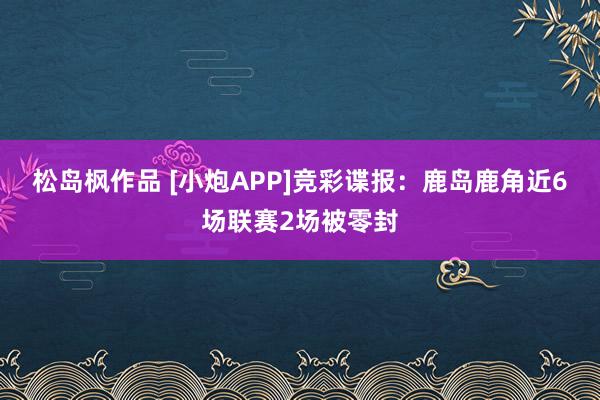 松岛枫作品 [小炮APP]竞彩谍报：鹿岛鹿角近6场联赛2场被零封