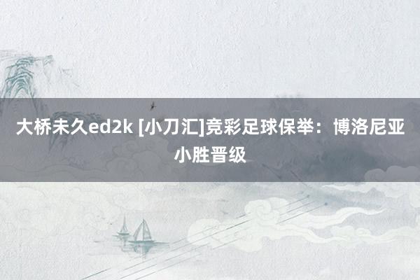 大桥未久ed2k [小刀汇]竞彩足球保举：博洛尼亚小胜晋级